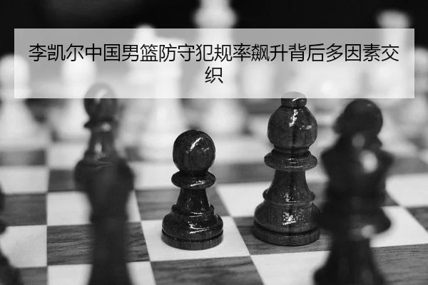 李凯尔中国男篮防守犯规率飙升背后多因素交织